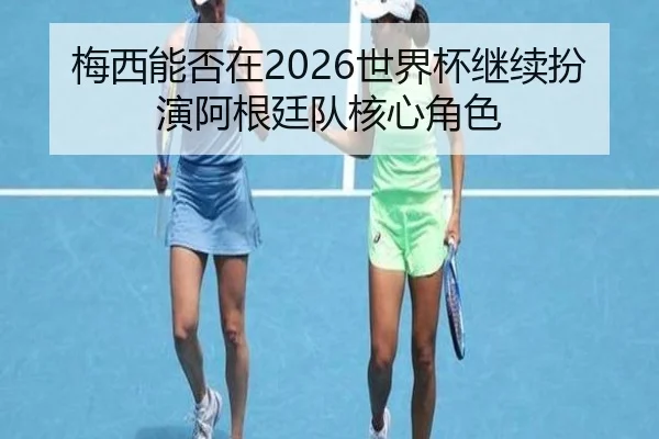 梅西能否在2026世界杯继续扮演阿根廷队核心角色